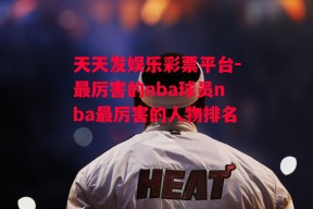 天天发娱乐彩票平台-最厉害的nba球员nba最厉害的人物排名